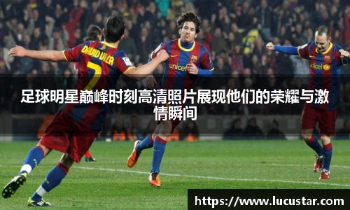 足球明星巅峰时刻高清照片展现他们的荣耀与激情瞬间