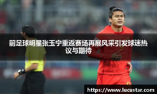 前足球明星张玉宁重返赛场再展风采引发球迷热议与期待