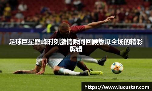 足球巨星巅峰时刻激情瞬间回顾燃爆全场的精彩剪辑