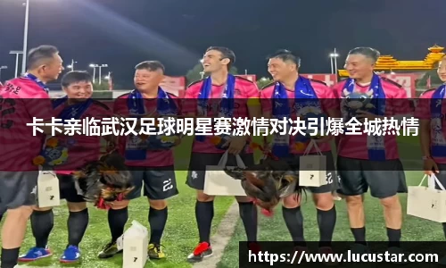 卡卡亲临武汉足球明星赛激情对决引爆全城热情
